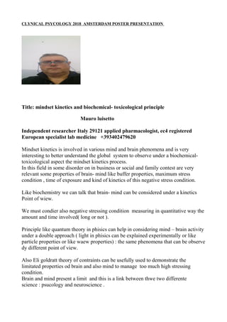 CLYNICAL PSYCOLOGY 2018 AMSTERDAM POSTER PRESENTATION
Title: mindset kinetics and biochemical- toxicological principle
Mauro luisetto
Independent researcher Italy 29121 applied pharmacologist, ec4 registered
European specialist lab medicine +393402479620
Mindset kinetics is involved in various mind and brain phenomena and is very
interesting to better understand the global system to observe under a biochemical-
toxicological aspect the mindset kinetics process.
In this field in some disorder on in business or social and family contest are very
relevant some properties of brain- mind like buffer properties, maximum stress
condition , time of exposure and kind of kinetics of this negative stress condition.
Like biochemistry we can talk that brain- mind can be considered under a kinetics
Point of wiew.
We must condier also negative stressing condition measuring in quantitative way the
amount and time involved( long or not ).
Principle like quantum theory in phisics can help in considering mind – brain activity
under a double approach ( light in phisics can be explained experimentally or like
particle properties or like waew properties) : the same phenomena that can be observe
dy different point of view.
Also Eli goldratt theory of contraints can be usefully used to demonstrate the
limitated properties od brain and also mind to manage too much high stressing
condition.
Brain and mind present a limit and this is a link between thwe two differente
science : psucology and neuroscience .
 
