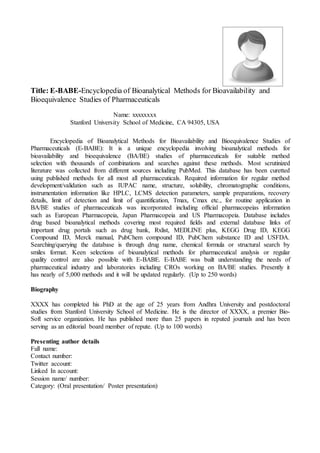 Title: E-BABE-Encyclopedia of Bioanalytical Methods for Bioavailability and
Bioequivalence Studies of Pharmaceuticals
Name: xxxxxxxx
Stanford University School of Medicine, CA 94305, USA
Encyclopedia of Bioanalytical Methods for Bioavailability and Bioequivalence Studies of
Pharmaceuticals (E-BABE): It is a unique encyclopedia involving bioanalytical methods for
bioavailability and bioequivalence (BA/BE) studies of pharmaceuticals for suitable method
selection with thousands of combinations and searches against these methods. Most scrutinized
literature was collected from different sources including PubMed. This database has been curetted
using published methods for all most all pharmaceuticals. Required information for regular method
development/validation such as IUPAC name, structure, solubility, chromatographic conditions,
instrumentation information like HPLC, LCMS detection parameters, sample preparations, recovery
details, limit of detection and limit of quantification, Tmax, Cmax etc., for routine application in
BA/BE studies of pharmaceuticals was incorporated including official pharmacopeias information
such as European Pharmacopeia, Japan Pharmacopeia and US Pharmacopeia. Database includes
drug based bioanalytical methods covering most required fields and external database links of
important drug portals such as drug bank, Rxlist, MEDLINE plus, KEGG Drug ID, KEGG
Compound ID, Merck manual, PubChem compound ID, PubChem substance ID and USFDA.
Searching/querying the database is through drug name, chemical formula or structural search by
smiles format. Keen selections of bioanalytical methods for pharmaceutical analysis or regular
quality control are also possible with E-BABE. E-BABE was built understanding the needs of
pharmaceutical industry and laboratories including CROs working on BA/BE studies. Presently it
has nearly of 5,000 methods and it will be updated regularly. (Up to 250 words)
Biography
XXXX has completed his PhD at the age of 25 years from Andhra University and postdoctoral
studies from Stanford University School of Medicine. He is the director of XXXX, a premier Bio-
Soft service organization. He has published more than 25 papers in reputed journals and has been
serving as an editorial board member of repute. (Up to 100 words)
Presenting author details
Full name:
Contact number:
Twitter account:
Linked In account:
Session name/ number:
Category: (Oral presentation/ Poster presentation)
 