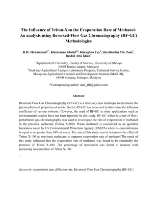 The Influence of Triton-Xon the Evaporation Rate of Methanol-
An analysis using Reversed-Flow Gas Chromatography (RF-GC)
Methodologies
H.H. Mohammad1,*
, Khalisanni Khalid1,2
, KhengSoo Tay1
, Sharifuddin Md. Zain1
,
Rashid Atta Khan1
1
Department of Chemistry, Faculty of Science, University of Malaya,
50603 Kuala Lumpur, Malaysia
2
Food and Agricultural Analysis Laboratory Program, Technical Service Centre,
Malaysian Agricultural Research and Development Institute (MARDI),
43400 Serdang, Selangor, Malaysia
*Corresponding author: enal_fifi@yahoo.com
Abstract
Reversed-Flow Gas Chromatography (RF-GC) is a relatively new technique to determine the
physicochemical properties of solute. So far, RF-GC has been used to determine the diffusion
coefficient of various solvents. However, the used of RF-GC in other applications such as
environmental studies have not been reported. In this study, RF-GC which is a part of flow-
perturbation gas chromatography was used to investigate the rate of evaporation of methanol
in the presence surfactant (Triton X-100). Waste methanol is considered as an ignitable
hazardous waste by US Environmental Protection Agency (USEPA) when its concentrations
is equal to or greater than 24% in water. The aim of this study was to determine the effect of
Triton X-100 as non-ionic surfactant to suppress evaporation rate of methanol.The result of
this study indicated that the evaporation rate of methanol was found to be retardedby the
presence of Triton X-100. The percentage of retardation was found to increase with
increasing concentration of Triton X-100.
.
Keywords: evaporation rate, diffusion rate, Reversed-Flow Gas Chromatography (RF-GC)
 