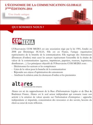 L’ÉCONOMIE DE LA COMMUNICATION GLOBALE
3ÈMEÉDITION-2014
Une étude unique

QUI SOMMES NOUS ?

L’Observatoire COM MEDIA est une association régie par la loi 1901, fondée en
2008 par Dominique SCALIA. Elle est en France, l’unique organisation
représentative de la branche de la communication. Elle regroupe des Annonceurs
(Donneurs d’ordres) mais aussi les acteurs représentant l’ensemble de la chaîne de
valeur de la communication (agences, imprimeurs, papetiers, routeurs, logisticiens,
distributeurs…). Les principaux objectifs de l’Observatoire COM MEDIA sont :
- Décloisonner les secteurs et les compétences
- Créer de la valeur pour la branche de la communication
- Répondre aux enjeux d’optimisation des annonceurs
- Améliorer la relation entre les donneurs d’ordres et les prestataires

Altares est né du rapprochement de la Base d’Informations Légales et de Dun &
Bradstreet France. Altares est le seul acteur indépendant qui consacre toute son
activité à la création de valeur ajoutée sur l’information d’entreprises : approche
indépendante et impartiale, concentration des ressources et des savoirs, besoins du
client au cœur de toute réflexion.

 