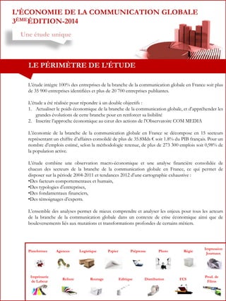 L’ÉCONOMIE DE LA COMMUNICATION GLOBALE
3ÈMEÉDITION-2014
Une étude unique

LE PÉRIMÈTRE DE L’ÉTUDE
L’étude intègre 100% des entreprises de la branche de la communication globale en France soit plus
de 35 900 entreprises identifiées et plus de 20 700 entreprises publiantes.
L’étude a été réalisée pour répondre à un double objectifs :
1. Actualiser le poids économique de la branche de la communication globale, et d’appréhender les
grandes évolutions de cette branche pour en renforcer sa lisibilité
2. Inscrire l’approche économique au cœur des actions de l’Observatoire COM MEDIA
L’économie de la branche de la communication globale en France se décompose en 15 secteurs
représentant un chiffre d’affaires consolidé de plus de 35.8Mds € soit 1.8% du PIB français. Pour un
nombre d’emplois estimé, selon la méthodologie retenue, de plus de 273 300 emplois soit 0,98% de
la population active.
L’étude combine une observation macro-économique et une analyse financière consolidée de
chacun des secteurs de la branche de la communication globale en France, ce qui permet de
disposer sur la période 2004-2011 et tendances 2012 d’une cartographie exhaustive :
•Des facteurs comportementaux et humain,
•Des typologies d’entreprises,
•Des fondamentaux financiers,
•Des témoignages d’experts.
L’ensemble des analyses permet de mieux comprendre et analyser les enjeux pour tous les acteurs
de la branche de la communication globale dans un contexte de crise économique ainsi que de
bouleversements liés aux mutations et transformations profondes de certains métiers.

Plateformes

Imprimerie
de Labeur

Agences

Reliure

Logistique

Routage

Papier

Prépresse

Editique

Photo

Distribution

Régie

FCS

Impression
Journaux

Prod. de
Films

 