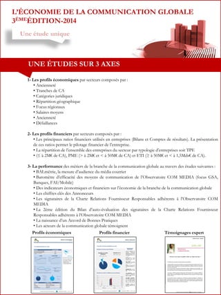 L’ÉCONOMIE DE LA COMMUNICATION GLOBALE
3ÈMEÉDITION-2014
Une étude unique

UNE ÉTUDES SUR 3 AXES
1- Les profils économiques par secteurs composés par :
• Ancienneté
• Tranches de CA
• Catégories juridiques
• Répartition géographique
• Focus régionaux
• Salaires moyens
• Ancienneté
• Défaillances
2- Les profils financiers par secteurs composés par :
• Les principaux ratios financiers utilisés en entreprises (Bilans et Comptes de résultats). La présentation
de ces ratios permet le pilotage financier de l’entreprise.
• La répartition de l’ensemble des entreprises du secteur par typologie d’entreprises soit TPE
• (≤ à 2M€ de CA), PME (> à 2M€ et < à 50M€ de CA) et ETI (≥ à 50M€ et < à 1,5Mds€ de CA).
3- La performance des métiers de la branche de la communication globale au travers des études suivantes :
• BALmétrie, la mesure d’audience du média courrier
• Baromètre d’efficacité des moyens de communication de l’Observatoire COM MEDIA (focus GSA,
Banques, FAI/Mobile)
• Des indicateurs économiques et financiers sur l’économie de la branche de la communication globale
• Les chiffres clés des Annonceurs
• Les signataires de la Charte Relations Fournisseur Responsables adhérents à l’Observatoire COM
MEDIA
• La 2éme édition du Bilan d’auto-évaluation des signataires de la Charte Relations Fournisseur
Responsables adhérents à l’Observatoire COM MEDIA
• La naissance d’un Accord de Bonnes Pratiques
• Les acteurs de la communication globale témoignent
Profils économiques

Profils financier

Témoignages expert

 