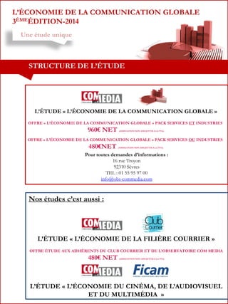 L’ÉCONOMIE DE LA COMMUNICATION GLOBALE
3ÈMEÉDITION-2014
Une étude unique

STRUCTURE DE L’ÉTUDE

L’ÉTUDE « L’ÉCONOMIE DE LA COMMUNICATION GLOBALE »
OFFRE « L’ÉCONOMIE DE LA COMMUNICATION GLOBALE » PACK SERVICES ET INDUSTRIES

960€ NET

(ASSOCIATION NON ASSUJETTIE À LA TVA)

OFFRE « L’ÉCONOMIE DE LA COMMUNICATION GLOBALE » PACK SERVICES OU INDUSTRIES

480€NET

(ASSOCIATION NON ASSUJETTIE À LA TVA)

Pour toutes demandes d’informations :
16 rue Troyon
92310 Sèvres
TEL : 01 55 95 97 00
info@obs-commedia.com

Nos études c’est aussi :

L’ÉTUDE « L’ÉCONOMIE DE LA FILIÈRE COURRIER »
OFFRE ÉTUDE AUX ADHÉRENTS DU CLUB COURRIER ET DE L’OBSERVATOIRE COM MEDIA

480€ NET

(ASSOCIATION NON ASSUJETTIE À LA TVA)

L’ÉTUDE « L’ÉCONOMIE DU CINÉMA, DE L’AUDIOVISUEL
ET DU MULTIMÉDIA »

 