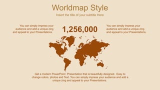 Worldmap Style
Insert the title of your subtitle Here
Get a modern PowerPoint Presentation that is beautifully designed. Easy to
change colors, photos and Text. You can simply impress your audience and add a
unique zing and appeal to your Presentations.
1,256,000
You can simply impress your
audience and add a unique zing
and appeal to your Presentations.
You can simply impress your
audience and add a unique zing
and appeal to your Presentations.
 