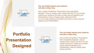 Portfolio
Presentation
Designed
Get a modern PowerPoint Presentation that is beautifully
designed. Easy to change colors, photos and Text. You can simply
impress your audience and add a unique zing and appeal to your
Presentations. Easy to change colors, photos and Text.
You can simply impress your audience and add a unique zing and
appeal to your Presentations.
You can simply impress your audience
and add a unique zing.
Get a modern PowerPoint Presentation
that is beautifully designed. Easy to
change colors, photos and Text. You can
simply impress your audience and add a
unique zing and appeal to your
Presentations. Easy to change colors,
photos and Text.
You can simply impress your audience
and add a unique zing.
Your Picture Here
Your Picture Here
 