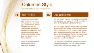 Columns Style
Insert the title of your subtitle Here
01 02 Add Contents Title
Your Text Here
You can simply impress
your audience and add a
unique zing and appeal to
your Presentations. I hope
and I believe that this
Template will your Time,
Money and Reputation. You
can simply impress your
audience and add a unique
zing and appeal to your
Presentations.
Get a modern PowerPoint
Presentation that is
beautifully designed.
You can simply impress your audience and add
a unique zing and appeal to your Presentations.
Easy to change colors, photos and Text.
You can simply impress your audience and add
a unique zing and appeal to your Presentations.
Easy to change colors, photos and Text. I hope
and I believe that this Template will your Time,
Money and Reputation. You can simply impress
your audience and add a unique zing and
appeal to your Presentations.
Get a modern PowerPoint Presentation that is
beautifully designed. You can simply impress
your audience and add a unique zing.
 