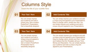 Columns Style
Insert the title of your subtitle Here
01 02 Add Contents Title
Your Text Here
You can simply impress
your audience and add a
unique zing. Get a modern
PowerPoint Presentation
that is beautifully designed.
You can simply impress your audience and add
a unique zing and appeal to your Presentations.
Easy to change colors, photos and Text. You
can simply impress your audience and add a
unique zing and appeal to your Presentations.
03 04 Add Contents Title
Your Text Here
You can simply impress
your audience and add a
unique zing and appeal to
your Presentations.
Get a modern PowerPoint
Presentation that is
beautifully designed.
You can simply impress your audience and add
a unique zing and appeal to your Presentations.
Easy to change colors, photos and Text. I hope
and I believe that this Template will your Time,
Money and Reputation. You can simply impress
your audience and add a unique zing and
appeal to your Presentations.
 