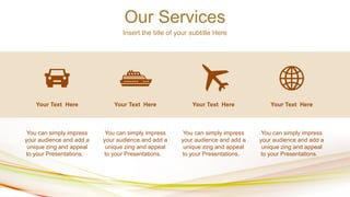 Our Services
Insert the title of your subtitle Here
Your Text Here Your Text Here
Your Text Here Your Text Here
You can simply impress
your audience and add a
unique zing and appeal
to your Presentations.
You can simply impress
your audience and add a
unique zing and appeal
to your Presentations.
You can simply impress
your audience and add a
unique zing and appeal
to your Presentations.
You can simply impress
your audience and add a
unique zing and appeal
to your Presentations.
 