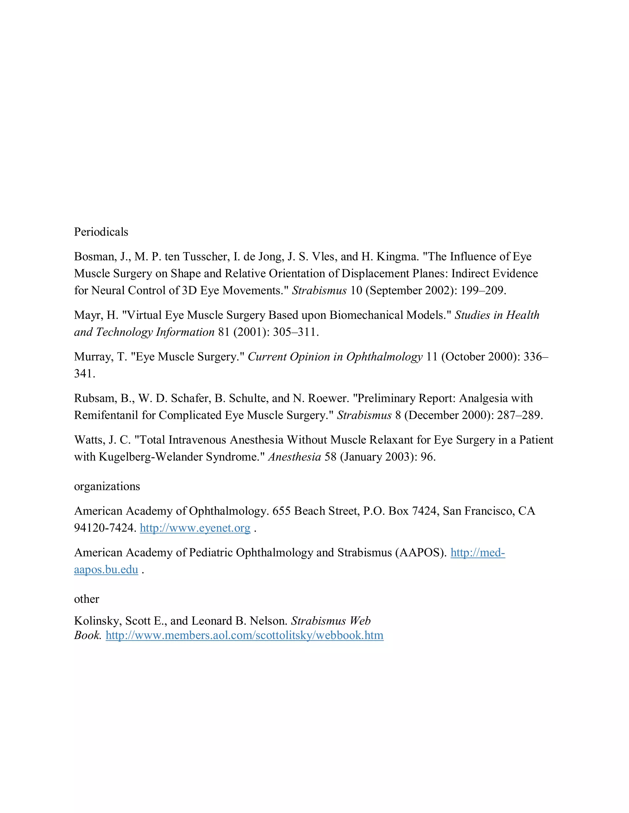 Periodicals
Bosman, J., M. P. ten Tusscher, I. de Jong, J. S. Vles, and H. Kingma. "The Influence of Eye
Muscle Surgery on Shape and Relative Orientation of Displacement Planes: Indirect Evidence
for Neural Control of 3D Eye Movements." Strabismus 10 (September 2002): 199–209.
Mayr, H. "Virtual Eye Muscle Surgery Based upon Biomechanical Models." Studies in Health
and Technology Information 81 (2001): 305–311.
Murray, T. "Eye Muscle Surgery." Current Opinion in Ophthalmology 11 (October 2000): 336–
341.
Rubsam, B., W. D. Schafer, B. Schulte, and N. Roewer. "Preliminary Report: Analgesia with
Remifentanil for Complicated Eye Muscle Surgery." Strabismus 8 (December 2000): 287–289.
Watts, J. C. "Total Intravenous Anesthesia Without Muscle Relaxant for Eye Surgery in a Patient
with Kugelberg-Welander Syndrome." Anesthesia 58 (January 2003): 96.
organizations
American Academy of Ophthalmology. 655 Beach Street, P.O. Box 7424, San Francisco, CA
94120-7424. http://www.eyenet.org .
American Academy of Pediatric Ophthalmology and Strabismus (AAPOS). http://med-
aapos.bu.edu .
other
Kolinsky, Scott E., and Leonard B. Nelson. Strabismus Web
Book. http://www.members.aol.com/scottolitsky/webbook.htm
 