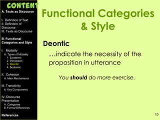 10
Functional Categories
& Style
Deontic
…indicate the necessity of the
proposition in utterance
You should do more exercise.
A. Texts as Discourse
I. Definition of Text
II. Definition of
Discourse
III. Texts as Discourse
B. Functional
Categories and Style
I. Modality
A. Types of Modality
1. Epistemic
2. Perception
3. Deontic
4. Boulomic
II. Cohesion
A. Main Mechanisms
III. Transitivity
A. Key Components
IV. Discourse
Presentation
A. Categories
B. Formal Differences
References
Content
 