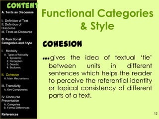 12
Functional Categories
& Style
Cohesion
…gives the idea of textual ‘tie’
between units in different
sentences which helps the reader
to perceive the referential identity
or topical consistency of different
parts of a text.
A. Texts as Discourse
I. Definition of Text
II. Definition of
Discourse
III. Texts as Discourse
B. Functional
Categories and Style
I. Modality
A. Types of Modality
1. Epistemic
2. Perception
3. Deontic
4. Boulomic
II. Cohesion
A. Main Mechanisms
III. Transitivity
A. Key Components
IV. Discourse
Presentation
A. Categories
B. Formal Differences
References
Content
 