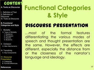 17
Functional Categories
& Style
Discourse Presentation
…most of the formal features
differentiating the various modes of
speech and thought presentation are
the same. However, the effects are
different, especially the distance from
or the closeness of the narrator’s
language and ideology.
A. Texts as Discourse
I. Definition of Text
II. Definition of
Discourse
III. Texts as Discourse
B. Functional
Categories and Style
I. Modality
A. Types of Modality
1. Epistemic
2. Perception
3. Deontic
4. Boulomic
II. Cohesion
A. Main Mechanisms
III. Transitivity
A. Key Components
IV. Discourse
Presentation
A. Categories
B. Formal Differences
References
Content
 