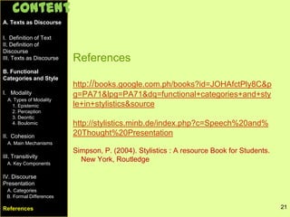 References
http://books.google.com.ph/books?id=JOHAfctPly8C&p
g=PA71&lpg=PA71&dq=functional+categories+and+sty
le+in+stylistics&source
http://stylistics.minb.de/index.php?c=Speech%20and%
20Thought%20Presentation
Simpson, P. (2004). Stylistics : A resource Book for Students.
New York, Routledge
21
A. Texts as Discourse
I. Definition of Text
II. Definition of
Discourse
III. Texts as Discourse
B. Functional
Categories and Style
I. Modality
A. Types of Modality
1. Epistemic
2. Perception
3. Deontic
4. Boulomic
II. Cohesion
A. Main Mechanisms
III. Transitivity
A. Key Components
IV. Discourse
Presentation
A. Categories
Content
21
A. Texts as Discourse
I. Definition of Text
II. Definition of
Discourse
III. Texts as Discourse
B. Functional
Categories and Style
I. Modality
A. Types of Modality
1. Epistemic
2. Perception
3. Deontic
4. Boulomic
II. Cohesion
A. Main Mechanisms
III. Transitivity
A. Key Components
IV. Discourse
Presentation
A. Categories
B. Formal Differences
References
Content
 
