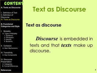 4
Text as Discourse
Text as discourse
Discourse is embedded in
texts and that texts make up
discourse.
A. Texts as Discourse
I. Definition of Text
II. Definition of
Discourse
III. Texts as Discourse
B. Functional
Categories and Style
I. Modality
A. Types of Modality
1. Epistemic
2. Perception
3. Deontic
4. Boulomic
II. Cohesion
A. Main Mechanisms
III. Transitivity
A. Key Components
IV. Discourse
Presentation
A. Categories
B. Formal Differences
References
Content
 
