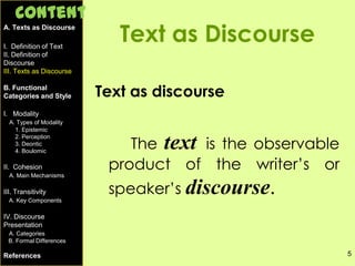 5
Text as Discourse
Text as discourse
The text is the observable
product of the writer’s or
speaker’s discourse.
A. Texts as Discourse
I. Definition of Text
II. Definition of
Discourse
III. Texts as Discourse
B. Functional
Categories and Style
I. Modality
A. Types of Modality
1. Epistemic
2. Perception
3. Deontic
4. Boulomic
II. Cohesion
A. Main Mechanisms
III. Transitivity
A. Key Components
IV. Discourse
Presentation
A. Categories
B. Formal Differences
References
Content
 