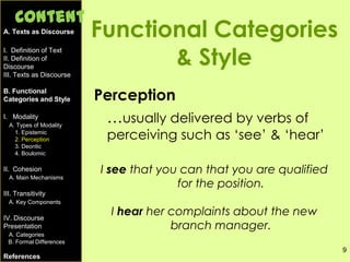 9
Functional Categories
& Style
Perception
…usually delivered by verbs of
perceiving such as ‘see’ & ‘hear’
I see that you can that you are qualified
for the position.
I hear her complaints about the new
branch manager.
A. Texts as Discourse
I. Definition of Text
II. Definition of
Discourse
III. Texts as Discourse
B. Functional
Categories and Style
I. Modality
A. Types of Modality
1. Epistemic
2. Perception
3. Deontic
4. Boulomic
II. Cohesion
A. Main Mechanisms
III. Transitivity
A. Key Components
IV. Discourse
Presentation
A. Categories
B. Formal Differences
References
Content
 