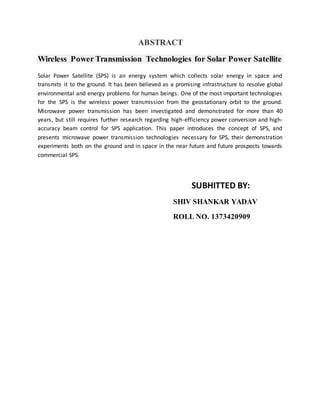 ABSTRACT
Wireless Power Transmission Technologies for Solar Power Satellite
Solar Power Satellite (SPS) is an energy system which collects solar energy in space and
transmits it to the ground. It has been believed as a promising infrastructure to resolve global
environmental and energy problems for human beings. One of the most important technologies
for the SPS is the wireless power transmission from the geostationary orbit to the ground.
Microwave power transmission has been investigated and demonstrated for more than 40
years, but still requires further research regarding high-efficiency power conversion and high-
accuracy beam control for SPS application. This paper introduces the concept of SPS, and
presents microwave power transmission technologies necessary for SPS, their demonstration
experiments both on the ground and in space in the near future and future prospects towards
commercial SPS.
SUBHITTED BY:
SHIV SHANKAR YADAV
ROLL NO. 1373420909
 