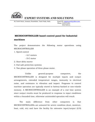 EXPERT SYSTEMS AND SOLUTIONS
48, North Street, Aranarai, Perambalur, Tamil Nadu, India.           Email ID: expertsyssol@yahoo.com,
                                                                     Phone: 9345276362,
                                                                            9952749533,




 MICROCONTROLLER based control panel for Industrial
machines

The     project      demonstrates           the     following    motor         operations       using
MICROCONTROLLER
1. Speed control
                 - A.C motors
                 - D.C motor
2. Start delta starter
3. Fail safe protection systems
4. Two phase operation of three phase motor.

                 Unlike               general-purpose                    computers,                the
MICROCONTROLLER is designed for multiple inputs and output
arrangements, extended temperature ranges, immunity to electrical
noise, and resistance to vibration and impact. Programs to control
machine operation are typically stored in battery-backed or non-volatile
memory. A MICROCONTROLLER is an example of a real time system
since output results must be produced in response to input conditions
within a bounded time, otherwise unintended operation will result.

        The       main        difference          from       other       computers         is    that
MICROCONTROLLERs are armored for severe condition (dust, moisture,
heat, cold, etc) and have the facility for extensive input/output (I/O)
 