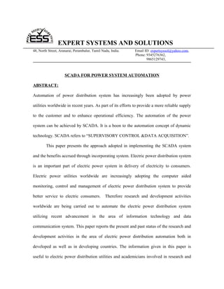 EXPERT SYSTEMS AND SOLUTIONS
48, North Street, Aranarai, Perambalur, Tamil Nadu, India.     Email ID: expertsyssol@yahoo.com,
                                                               Phone: 9345276362,
                                                                      9865129743,



                     SCADA FOR POWER SYSTEM AUTOMATION

ABSTRACT:

Automation of power distribution system has increasingly been adopted by power

utilities worldwide in recent years. As part of its efforts to provide a more reliable supply

to the customer and to enhance operational efficiency. The automation of the power

system can be achieved by SCADA. It is a boon to the automation concept of dynamic

technology. SCADA refers to “SUPERVISORY CONTROL &DATA ACQUISITION”.

        This paper presents the approach adopted in implementing the SCADA system

and the benefits accrued through incorporating system. Electric power distribution system

is an important part of electric power system in delivery of electricity to consumers.

Electric power utilities worldwide are increasingly adopting the computer aided

monitoring, control and management of electric power distribution system to provide

better service to electric consumers.           Therefore research and development activities

worldwide are being carried out to automate the electric power distribution system

utilizing recent advancement in the area of information technology and data

communication system. This paper reports the present and past status of the research and

development activities in the area of electric power distribution automation both in

developed as well as in developing countries. The information given in this paper is

useful to electric power distribution utilities and academicians involved in research and
 
