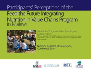 Participants’ Perceptions of the
Feed the Future Integrating
Nutrition in Value Chains Program
in Malawi
Valerie L. Flax1,2; Agatha K. Bula3,4; Ryan Seguin2,4;
Gustavo Angeles2
1RTI International; 2MEASURE Evaluation, University of North Carolina at
Chapel Hill; 3Centre for Public Health Research and Development; 4UNC
Project-Malawi
Nutrition Research Dissemination
Conference 2018
 