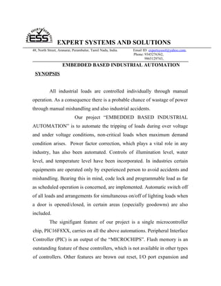 EXPERT SYSTEMS AND SOLUTIONS
48, North Street, Aranarai, Perambalur, Tamil Nadu, India.   Email ID: expertsyssol@yahoo.com,
                                                             Phone: 9345276362,
                                                                    9865129743,
                    EMBEDDED BASED INDUSTRIAL AUTOMATION
 SYNOPSIS


           All industrial loads are controlled individually through manual
operation. As a consequence there is a probable chance of wastage of power
through manual mishandling and also industrial accidents.
                            Our project “EMBEDDED BASED INDUSTRIAL
AUTOMATION” is to automate the tripping of loads during over voltage
and under voltage conditions, non-critical loads when maximum demand
condition arises. Power factor correction, which plays a vital role in any
industry, has also been automated. Controls of illumination level, water
level, and temperature level have been incorporated. In industries certain
equipments are operated only by experienced person to avoid accidents and
mishandling. Bearing this in mind, code lock and programmable load as far
as scheduled operation is concerned, are implemented. Automatic switch off
of all loads and arrangements for simultaneous on/off of lighting loads when
a door is opened/closed, in certain areas (especially goodowns) are also
included.
           The signifigant feature of our project is a single microcontroller
chip, PIC16F8XX, carries on all the above automations. Peripheral Interface
Controller (PIC) is an output of the “MICROCHIPS”. Flash memory is an
outstanding feature of these controllers, which is not available in other types
of controllers. Other features are brown out reset, I/O port expansion and
 