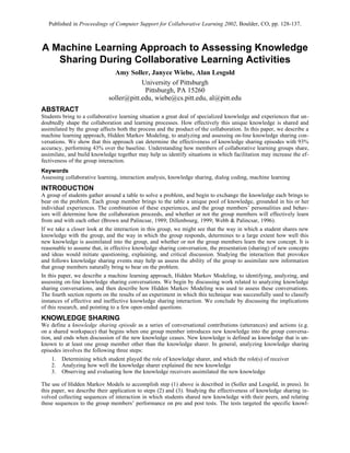 Published in Proceedings of Computer Support for Collaborative Learning 2002, Boulder, CO, pp. 128-137.



A Machine Learning Approach to Assessing Knowledge
   Sharing During Collaborative Learning Activities
                               Amy Soller, Janyce Wiebe, Alan Lesgold
                                         University of Pittsburgh
                                          Pittsburgh, PA 15260
                             soller@pitt.edu, wiebe@cs.pitt.edu, al@pitt.edu
ABSTRACT
Students bring to a collaborative learning situation a great deal of specialized knowledge and experiences that un-
doubtedly shape the collaboration and learning processes. How effectively this unique knowledge is shared and
assimilated by the group affects both the process and the product of the collaboration. In this paper, we describe a
machine learning approach, Hidden Markov Modeling, to analyzing and assessing on-line knowledge sharing con-
versations. We show that this approach can determine the effectiveness of knowledge sharing episodes with 93%
accuracy, performing 43% over the baseline. Understanding how members of collaborative learning groups share,
assimilate, and build knowledge together may help us identify situations in which facilitation may increase the ef-
fectiveness of the group interaction.
Keywords
Assessing collaborative learning, interaction analysis, knowledge sharing, dialog coding, machine learning
INTRODUCTION
A group of students gather around a table to solve a problem, and begin to exchange the knowledge each brings to
bear on the problem. Each group member brings to the table a unique pool of knowledge, grounded in his or her
individual experiences. The combination of these experiences, and the group members’ personalities and behav-
iors will determine how the collaboration proceeds, and whether or not the group members will effectively learn
from and with each other (Brown and Palincsar, 1989; Dillenbourg, 1999; Webb & Palincsar, 1996).
If we take a closer look at the interaction in this group, we might see that the way in which a student shares new
knowledge with the group, and the way in which the group responds, determines to a large extent how well this
new knowledge is assimilated into the group, and whether or not the group members learn the new concept. It is
reasonable to assume that, in effective knowledge sharing conversation, the presentation (sharing) of new concepts
and ideas would initiate questioning, explaining, and critical discussion. Studying the interaction that provokes
and follows knowledge sharing events may help us assess the ability of the group to assimilate new information
that group members naturally bring to bear on the problem.
In this paper, we describe a machine learning approach, Hidden Markov Modeling, to identifying, analyzing, and
assessing on-line knowledge sharing conversations. We begin by discussing work related to analyzing knowledge
sharing conversations, and then describe how Hidden Markov Modeling was used to assess these conversations.
The fourth section reports on the results of an experiment in which this technique was successfully used to classify
instances of effective and ineffective knowledge sharing interaction. We conclude by discussing the implications
of this research, and pointing to a few open-ended questions.
KNOWLEDGE SHARING
We define a knowledge sharing episode as a series of conversational contributions (utterances) and actions (e.g.
on a shared workspace) that begins when one group member introduces new knowledge into the group conversa-
tion, and ends when discussion of the new knowledge ceases. New knowledge is defined as knowledge that is un-
known to at least one group member other than the knowledge sharer. In general, analyzing knowledge sharing
episodes involves the following three steps:
    1.   Determining which student played the role of knowledge sharer, and which the role(s) of receiver
    2.   Analyzing how well the knowledge sharer explained the new knowledge
    3.   Observing and evaluating how the knowledge receivers assimilated the new knowledge

The use of Hidden Markov Models to accomplish step (1) above is described in (Soller and Lesgold, in press). In
this paper, we describe their application to steps (2) and (3). Studying the effectiveness of knowledge sharing in-
volved collecting sequences of interaction in which students shared new knowledge with their peers, and relating
these sequences to the group members’ performance on pre and post tests. The tests targeted the specific knowl-
 
