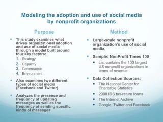 Modeling the adoption and use of social media
by nonprofit organizations
Purpose
 This study examines what
drives organizational adoption
and use of social media
through a model built around
four key factors:
1. Strategy
2. Capacity
3. Governance
4. Environment
 Also examines two different
types of social media
(Facebook and Twitter)
 Analyzes the presence and
frequency of updating
messages as well as the
frequency of sending specific
kinds of messages
Method
 Large-scale nonprofit
organization’s use of social
media,
 Sample: NonProfit Times 100
 List contains the 100 largest
US nonprofit organizations in
terms of revenue
 Data Collection Sources:
 The National Center for
Charitable Statistics
 2008 IRS tax-return forms
 The Internet Archive
 Google, Twitter and Facebook
 