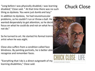 Chuck Close“Long before I was physically disabled, I was learning
disabled,” Close said. “ At that time there was no such
thing as dyslexia. You were just dumb and lazy.”
In addition to dyslexia, he had neuromuscular
problems, so he couldn’t run or throw a ball. He
wanted desperately to get attention, so he decided to
focus on what he could do and not on what he could
not do.”
So he turned to art. He started his formal training as an
artist when he was eight.
Close also suffers from a condition called face
blindness. By painting portraits, he is better able to
recognize and remember faces.
“Everything that I do is a direct outgrowth of my
learning disabilities,” Close said.
 