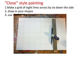 ”Close” style painting
1.Make a grid of eight lines across by six down the side
2. draw in your shapes
3. use 3 values per square
 