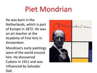 Piet Mondrian
He was born in the
Netherlands, which is part
of Europe in 1872. He was
an art teacher at the
Academy of Fine Arts in
Amsterdam.
Mondrian’s early paintings
were of the world around
him. He discovered
Cubism in 1911 and was
influenced by Salvador
Dali.
 