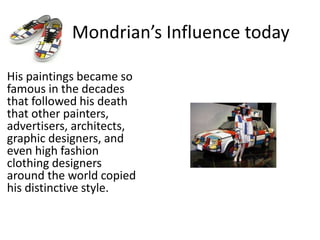 Mondrian’s Influence today
His paintings became so
famous in the decades
that followed his death
that other painters,
advertisers, architects,
graphic designers, and
even high fashion
clothing designers
around the world copied
his distinctive style.
 