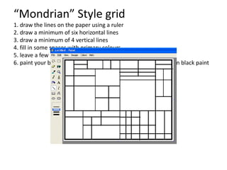“Mondrian” Style grid
1. draw the lines on the paper using a ruler
2. draw a minimum of six horizontal lines
3. draw a minimum of 4 vertical lines
4. fill in some spaces with primary colours
5. leave a few spaces blank
6. paint your black line, use a marker or a piece of rope dipped in black paint
 