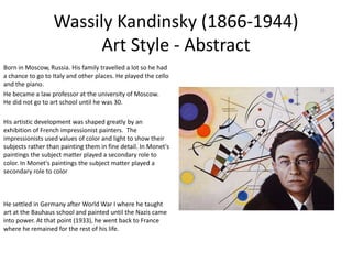 Wassily Kandinsky (1866-1944)
Art Style - Abstract
Born in Moscow, Russia. His family travelled a lot so he had
a chance to go to Italy and other places. He played the cello
and the piano.
He became a law professor at the university of Moscow.
He did not go to art school until he was 30.
His artistic development was shaped greatly by an
exhibition of French impressionist painters. The
impressionists used values of color and light to show their
subjects rather than painting them in fine detail. In Monet's
paintings the subject matter played a secondary role to
color. In Monet's paintings the subject matter played a
secondary role to color
He settled in Germany after World War I where he taught
art at the Bauhaus school and painted until the Nazis came
into power. At that point (1933), he went back to France
where he remained for the rest of his life.
 