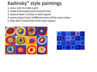 Kadinsky” style paintings
1. use a ruler to make a grid
2. make 4 horizontal and 4 vertical lines
3. draw at least 3 cirlcles in each square
4. paint using at least 3 different tones of the same colour
5. they don’t need to be in the same square
 