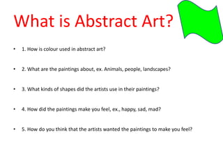 What is Abstract Art?
• 1. How is colour used in abstract art?
• 2. What are the paintings about, ex. Animals, people, landscapes?
• 3. What kinds of shapes did the artists use in their paintings?
• 4. How did the paintings make you feel, ex., happy, sad, mad?
• 5. How do you think that the artists wanted the paintings to make you feel?
 