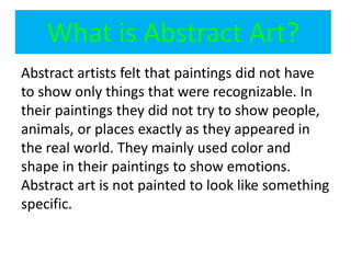 What is Abstract Art?
Abstract artists felt that paintings did not have
to show only things that were recognizable. In
their paintings they did not try to show people,
animals, or places exactly as they appeared in
the real world. They mainly used color and
shape in their paintings to show emotions.
Abstract art is not painted to look like something
specific.
 