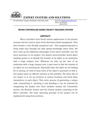 EXPERT SYSTEMS AND SOLUTIONS
48, North Street, Aranarai, Perambalur, Tamil Nadu, India.   Email ID: expertsyssol@yahoo.com,
                                                             Phone: 9345276362,
                                                                    9865129743,


        MICRO CONTROLLER BASED OBJECT TRACKING SYSTEM


                                            ABSTRACT
           Micro controllers have found various applications in the present
scenario and are used in most of the electronics based equipments. They
have become a user friendly component and                    their programming part is
being made easy through the wide spread knowledge about them. We
have used up the additional advantages of the micro controller over the
micro processor in our project. Our project microcontroller based object
tracking system is to identify the location of an object in an institution
with a huge campus area. Whenever we take up the case of an
institution with a huge campus area, it gets hard to find the location of
an object we are searching for. Especially when the object we are looking
for is moving, we need to keep track of the object's movement to find it.
Our project gives an effective solution to this problem. The basic idea of
our project is to set up receivers at various locations and hand down
transmitters to each object. This entire process of generating a unique
code, transmitting it, receiving it and decoding it can be achieved by
categorizing the project into three modules namely the Transmitter
section, the Receiver section and the Central module consisting of the
Micro controller. The basic operating principle of the project can be
implemented using these sections.
 