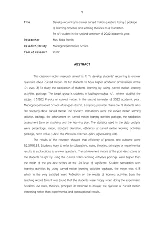 ข
Title Develop reasoning to answer curved motion questions Using a package
of learning activities and learning theories as a foundation
for 4/1 student in the second semester of 2022 academic year.
Researcher Mrs. Nalai Rinrith
Research facility Muangpanpattanawit School.
Year of Research 2022
ABSTRACT
This classroom action research aimed to: 1) To develop students' reasoning to answer
questions about curved motion. 2) For students to have higher academic achievement at the
.01 level. 3) To study the satisfaction of students learning by using curved motion learning
activities package. The target group is students in Mathayomsuksa 4/1, where studied the
subject ว31202 Physics on curved motion. in the second semester of 2022 academic year,
Muangpanpattanawit School, Muangpan district, Lampang province, there are 12 students who
are studying about curved motion. The research instruments were the curved motion learning
activities package, the achievement on curved motion learning activities package, the satisfaction
assessment form on studying and the learning plan. The statistics used in the data analysis
were percentage, mean, standard deviation, efficiency of curved motion learning activities
package, and t value (t-test, the Wilcoxon matched-pairs signed-rang test).
The results of the research showed that efficiency of process and outcome were
82.31/70.83. Students learn to refer to calculations, rules, theories, principles or experimental
results in explanations to answer questions. The achievement means of the post-test scores of
the students taught by using the curved motion learning activities package were higher than
the mean of the pre-test scores at the .01 level of significant. Student satisfaction with
learning activities by using curved motion learning activities package, the mean was 4.18
which in the very satisfied level. Reflection on the results of learning activities from the
teaching record form It was found that the students were happy when doing the experiment.
Students use rules, theories, principles as rationale to answer the question of curved motion
increasing rather than experimental and computational results.
 