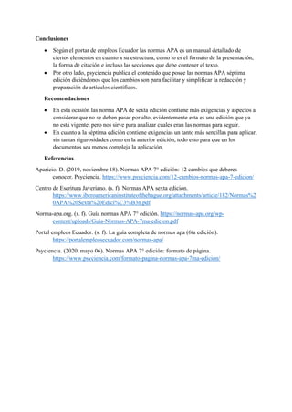 Conclusiones
• Según el portar de empleos Ecuador las normas APA es un manual detallado de
ciertos elementos en cuanto a su estructura, como lo es el formato de la presentación,
la forma de citación e incluso las secciones que debe contener el texto.
• Por otro lado, psyciencia publica el contenido que posee las normas APA séptima
edición diciéndonos que los cambios son para facilitar y simplificar la redacción y
preparación de artículos científicos.
Recomendaciones
• En esta ocasión las norma APA de sexta edición contiene más exigencias y aspectos a
considerar que no se deben pasar por alto, evidentemente esta es una edición que ya
no está vigente, pero nos sirve para analizar cuales eran las normas para seguir.
• En cuanto a la séptima edición contiene exigencias un tanto más sencillas para aplicar,
sin tantas rigurosidades como en la anterior edición, todo esto para que en los
documentos sea menos compleja la aplicación.
Referencias
Aparicio, D. (2019, noviembre 18). Normas APA 7° edición: 12 cambios que deberes
conocer. Psyciencia. https://www.psyciencia.com/12-cambios-normas-apa-7-edicion/
Centro de Escritura Javeriano. (s. f). Normas APA sexta edición.
https://www.iberoamericaninstituteofthehague.org/attachments/article/182/Normas%2
0APA%20Sexta%20Edici%C3%B3n.pdf
Norma-apa.org. (s. f). Guía normas APA 7° edición. https://normas-apa.org/wp-
content/uploads/Guia-Normas-APA-7ma-edicion.pdf
Portal empleos Ecuador. (s. f). La guía completa de normas apa (6ta edición).
https://portalempleosecuador.com/normas-apa/
Psyciencia. (2020, mayo 06). Normas APA 7° edición: formato de página.
https://www.psyciencia.com/formato-pagina-normas-apa-7ma-edicion/
 