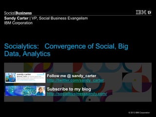 © 2013 IBM Corporation
Sandy Carter | VP, Social Business Evangelism
IBM Corporation
Follow me @ sandy_carter
http://twitter.com/sandy_carter
Subscribe to my blog
http://socialbusinesssandy.com/
Socialytics: Convergence of Social, Big
Data, Analytics
 