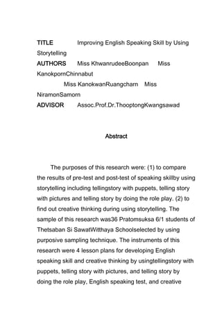 TITLE

Improving English Speaking Skill by Using

Storytelling
AUTHORS

Miss KhwanrudeeBoonpan

Miss

KanokpornChinnabut
Miss KanokwanRuangcharn

Miss

NiramonSamorn
ADVISOR

Assoc.Prof.Dr.ThooptongKwangsawad

Abstract

The purposes of this research were: (1) to compare
the results of pre-test and post-test of speaking skillby using
storytelling including tellingstory with puppets, telling story
with pictures and telling story by doing the role play. (2) to
find out creative thinking during using storytelling. The
sample of this research was36 Pratomsuksa 6/1 students of
Thetsaban Si SawatWitthaya Schoolselected by using
purposive sampling technique. The instruments of this
research were 4 lesson plans for developing English
speaking skill and creative thinking by usingtellingstory with
puppets, telling story with pictures, and telling story by
doing the role play, English speaking test, and creative

 