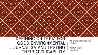 DEFINING CRITERIA FOR
GOOD ENVIRONMENTAL
JOURNALISM AND TESTING
THEIR APPLICABILITY
An environmental news
review
Kaitlyn Rieper
JOU 5350
 