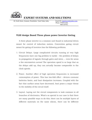 EXPERT SYSTEMS AND SOLUTIONS
48, North Street, Aranarai, Perambalur, Tamil Nadu, India.   Email ID: expertsyssol@yahoo.com,
                                                             Phone: 9789551428,
                                                                    9865129743,




    VLSI design Based Three phase power Inverter Gating

        A three phase inverter is a common unit found in industrial drives
    meant for control of induction motors. Convention gating circuit
    meant for gating of inverters has the following problems.

    1. Circuit Delays. Large complicated circuits running at very high
        frequencies have one big problem to tackle - the problem of delays
        in propagation of signals through gates and wires ... even for areas
        a few micrometers across! The operation speed is so large that as
        the delays add up, they can actually become comparable to the
        clock speeds.

    2. Power. Another effect of high operation frequencies is increased
        consumption of power. This has two-fold effect - devices consume
        batteries faster, and heat dissipation increases. Coupled with the
        fact that surface areas have decreased, heat poses a major threat
        to the stability of the circuit itself.

    3. Layout. Laying out the circuit components is task common to all
        branches of electronics. What's so special in our case is that there
        are many possible ways to do this; there can be multiple layers of
        different materials on the same silicon, there can be different
 