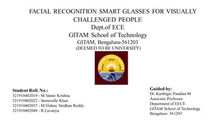 FACIAL RECOGNITION SMART GLASSES FOR VISUALLY
CHALLENGED PEOPLE
Dept.of ECE
GITAM School of Technology
GITAM, Bengaluru-561203
(DEEMEDTO BE UNIVERSITY)
Student Roll. No.:
321910402019 - M.Vamsi Krishna
321910402022 - Sameeulla Khan
321910402037 - M.Vishnu Vardhan Reddy
321910402048 - R.Lavanya
Guided by:
Dr. Karthigai Pandian M
Associate Professor
Department of EECE
GITAM School of Technology
Bengaluru- 561203
 