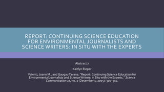 REPORT: CONTINUING SCIENCE EDUCATION
FOR ENVIRONMENTAL JOURNALISTS AND
SCIENCE WRITERS: IN SITU WITH THE EXPERTS
Abstract 7
Kaitlyn Rieper
Valenti, Joann M., and GaugauTavana. “Report: Continuing Science Education for
Environmental Journalists and Science Writers: In Situ with the Experts.” Science
Communication 27, no. 2 (December 1, 2005): 300–310.
 