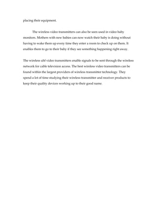 placing their equipment.


      The wireless video transmitters can also be seen used in video baby
monitors. Mothers with new babies can now watch their baby is doing without
having to wake them up every time they enter a room to check up on them. It
enables them to go to their baby if they see something happening right away.


The wireless uhf video transmitters enable signals to be sent through the wireless
network for cable television access. The best wireless video transmitters can be
found within the largest providers of wireless transmitter technology. They
spend a lot of time studying their wireless transmitter and receiver products to
keep their quality devices working up to their good name.
 