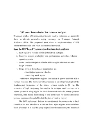 DSP based Transmission line transient analyzer
Transient studies of transmission lines in electric networks are presently
done in electric networks using computer or Transient Network
Analysers (TNA). The proposed work aims in implementation of DSP
based transmission line Fault classifier and Locator.
Need for DSP based Transmission line transient analyzer
   1. Fast repair to restore power system from outages,
   2. Improves system availability and performance as well as reduces
      operating costs.
   3. Saves time and expense of crew searching in bad weather and
      tough terrains.
   4. Helps crew in disturbance diagnostics by:
            - identifying temporary faults,
             - detecting weak spots
      Harmonics are periodic signals that occur in power systems due to
various reasons. The frequency of harmonics is an integer multiple of the
fundamental frequency of the power system which is 50 Hz. The
presence of high frequency harmonics in voltages and currents of a
power system is a key signal for identification of faults in power systems.
Therefore, DSP based monitoring of the harmonics for admissible levels
become necessary for reliable distribution of electric energy.
      The DSP technology brings unquestionable improvements in fault
classification and location in a shorter time; input signals are filtered-out
more precisely; it is easy to apply sophisticated corrections; the hardware
 