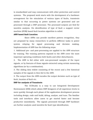 is standardized and may communicate with other protection and control
systems. The proposed work starts with the development of a hardware
arrangement for the simulation of various types of faults, transients
similar to that occurring in power systems are generated and are
processed through a DSP processor. The processed outputs are feed for
wavelets analysis. On identification of type of fault a support vector
machine (SVM) based fault location algorithm is called.
ANN based fault Location
             Since ANNs can provide excellent pattern recognition, they
are proposed by many researchers to perform different tasks in power
system    relaying     for      signal   processing   and   decision   making.
Implementation of ANN has the following steps:
1. Additional pre- and post-processing are applied to the ANN structure
for training. The training patterns exposed to the ANN cover the most
important operating conditions both faults and other disturbances.
2.   The ANN is fed either with non-processed samples of the input
signals, or by features of those signals extracted using certain measuring
algorithms (or by a combination).
3. The sliding data widow consisting of the recent and a few historical
samples of the signals is then fed to the ANN.
4. The output from the ANN encodes the output decision such as type of
fault, location of fault etc.
DSP for analysis of Transients
             The CCStudio is a easy to use Integrated Development
Environment (IDE) which allows DSP designers of all experience levels to
move quickly through each phase of the application development process
including design, code and build, debug, analyze, and tune. The familiar
tools and interfaces allow users to get started faster and become
productive immediately. The signals processed through DSP hardware
are further analysis used wavelets for fault type identification.
 