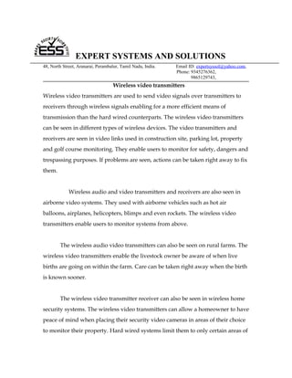 EXPERT SYSTEMS AND SOLUTIONS
48, North Street, Aranarai, Perambalur, Tamil Nadu, India.   Email ID: expertsyssol@yahoo.com,
                                                             Phone: 9345276362,
                                                                    9865129743,
                                    Wireless video transmitters
Wireless video transmitters are used to send video signals over transmitters to
receivers through wireless signals enabling for a more efficient means of
transmission than the hard wired counterparts. The wireless video transmitters
can be seen in different types of wireless devices. The video transmitters and
receivers are seen in video links used in construction site, parking lot, property
and golf course monitoring. They enable users to monitor for safety, dangers and
trespassing purposes. If problems are seen, actions can be taken right away to fix
them.


             Wireless audio and video transmitters and receivers are also seen in
airborne video systems. They used with airborne vehicles such as hot air
balloons, airplanes, helicopters, blimps and even rockets. The wireless video
transmitters enable users to monitor systems from above.


        The wireless audio video transmitters can also be seen on rural farms. The
wireless video transmitters enable the livestock owner be aware of when live
births are going on within the farm. Care can be taken right away when the birth
is known sooner.


        The wireless video transmitter receiver can also be seen in wireless home
security systems. The wireless video transmitters can allow a homeowner to have
peace of mind when placing their security video cameras in areas of their choice
to monitor their property. Hard wired systems limit them to only certain areas of
 