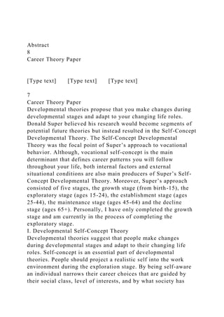 Abstract
8
Career Theory Paper
[Type text] [Type text] [Type text]
7
Career Theory Paper
Developmental theories propose that you make changes during
developmental stages and adapt to your changing life roles.
Donald Super believed his research would become segments of
potential future theories but instead resulted in the Self-Concept
Developmental Theory. The Self-Concept Developmental
Theory was the focal point of Super’s approach to vocational
behavior. Although, vocational self-concept is the main
determinant that defines career patterns you will follow
throughout your life, both internal factors and external
situational conditions are also main producers of Super’s Self-
Concept Developmental Theory. Moreover, Super’s approach
consisted of five stages, the growth stage (from birth-15), the
exploratory stage (ages 15-24), the establishment stage (ages
25-44), the maintenance stage (ages 45-64) and the decline
stage (ages 65+). Personally, I have only completed the growth
stage and am currently in the process of completing the
exploratory stage.
I. Developmental Self-Concept Theory
Developmental theories suggest that people make changes
during developmental stages and adapt to their changing life
roles. Self-concept is an essential part of developmental
theories. People should project a realistic self into the work
environment during the exploration stage. By being self-aware
an individual narrows their career choices that are guided by
their social class, level of interests, and by what society has
 